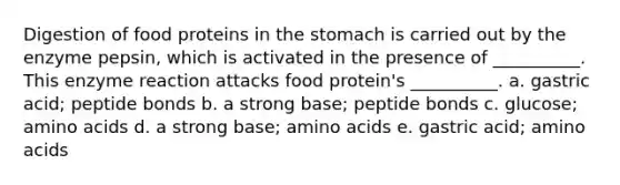 Digestion of food proteins in the stomach is carried out by the enzyme pepsin, which is activated in the presence of __________. This enzyme reaction attacks food protein's __________. a. gastric acid; peptide bonds b. a strong base; peptide bonds c. glucose; amino acids d. a strong base; amino acids e. gastric acid; amino acids