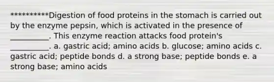 **********Digestion of food proteins in the stomach is carried out by the enzyme pepsin, which is activated in the presence of __________. This enzyme reaction attacks food protein's __________. a. gastric acid; amino acids b. glucose; amino acids c. gastric acid; peptide bonds d. a strong base; peptide bonds e. a strong base; amino acids