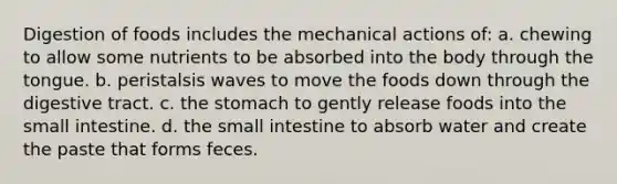 Digestion of foods includes the mechanical actions of: a. chewing to allow some nutrients to be absorbed into the body through the tongue. b. peristalsis waves to move the foods down through the digestive tract. c. the stomach to gently release foods into the small intestine. d. the small intestine to absorb water and create the paste that forms feces.