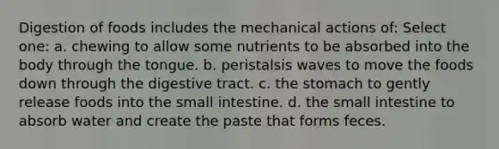 Digestion of foods includes the mechanical actions of: Select one: a. chewing to allow some nutrients to be absorbed into the body through the tongue. b. peristalsis waves to move the foods down through the digestive tract. c. the stomach to gently release foods into the small intestine. d. the small intestine to absorb water and create the paste that forms feces.