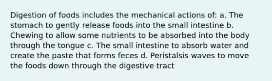 Digestion of foods includes the mechanical actions of: a. The stomach to gently release foods into the small intestine b. Chewing to allow some nutrients to be absorbed into the body through the tongue c. The small intestine to absorb water and create the paste that forms feces d. Peristalsis waves to move the foods down through the digestive tract