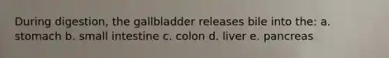 During digestion, the gallbladder releases bile into the: a. stomach b. small intestine c. colon d. liver e. pancreas