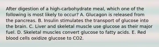 After digestion of a high-carbohydrate meal, which one of the following is most likely to occur? A. Glucagon is released from the pancreas. B. Insulin stimulates the transport of glucose into the brain. C. Liver and skeletal muscle use glucose as their major fuel. D. Skeletal muscles convert glucose to fatty acids. E. Red blood cells oxidize glucose to CO2.