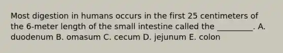 Most digestion in humans occurs in the first 25 centimeters of the 6-meter length of the small intestine called the _________. A. duodenum B. omasum C. cecum D. jejunum E. colon