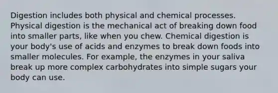 Digestion includes both physical and chemical processes. Physical digestion is the mechanical act of breaking down food into smaller parts, like when you chew. Chemical digestion is your body's use of acids and enzymes to break down foods into smaller molecules. For example, the enzymes in your saliva break up more complex carbohydrates into simple sugars your body can use.