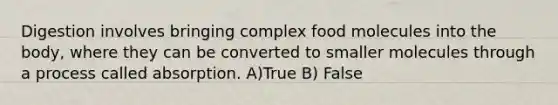 Digestion involves bringing complex food molecules into the body, where they can be converted to smaller molecules through a process called absorption. A)True B) False