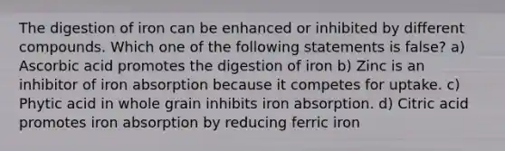 The digestion of iron can be enhanced or inhibited by different compounds. Which one of the following statements is false? a) Ascorbic acid promotes the digestion of iron b) Zinc is an inhibitor of iron absorption because it competes for uptake. c) Phytic acid in whole grain inhibits iron absorption. d) Citric acid promotes iron absorption by reducing ferric iron