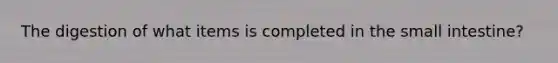 The digestion of what items is completed in the small intestine?