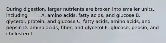 During digestion, larger nutrients are broken into smaller units, including ____. A. amino acids, fatty acids, and glucose B. glycerol, protein, and glucose C. fatty acids, amino acids, and pepsin D. amino acids, fiber, and glycerol E. glucose, pepsin, and cholesterol