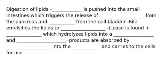 Digestion of lipids -_____________ is pushed into the small intestines which triggers the release of ___________________ from the pancreas and ___________ from the gall bladder -Bile emulsifies the lipids to ___________________ -Lipase is found in _______________ which hydrolyzes lipids into a _________________ and _____________________ -products are absorbed by ___________________ into the ____________ and carries to the cells for use