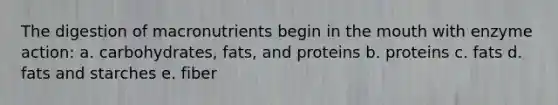 The digestion of macronutrients begin in <a href='https://www.questionai.com/knowledge/krBoWYDU6j-the-mouth' class='anchor-knowledge'>the mouth</a> with enzyme action: a. carbohydrates, fats, and proteins b. proteins c. fats d. fats and starches e. fiber