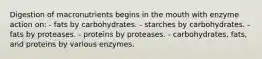 Digestion of macronutrients begins in the mouth with enzyme action on:​ - fats by carbohydrates. - starches by carbohydrates. - fats by proteases. - proteins by proteases. - carbohydrates, fats, and proteins by various enzymes.