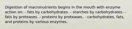 Digestion of macronutrients begins in <a href='https://www.questionai.com/knowledge/krBoWYDU6j-the-mouth' class='anchor-knowledge'>the mouth</a> with enzyme action on:​ - fats by carbohydrates. - starches by carbohydrates. - fats by proteases. - proteins by proteases. - carbohydrates, fats, and proteins by various enzymes.