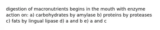 digestion of macronutrients begins in the mouth with enzyme action on: a) carbohydrates by amylase b) proteins by proteases c) fats by lingual lipase d) a and b e) a and c