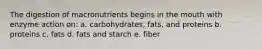 The digestion of macronutrients begins in the mouth with enzyme action on: a. carbohydrates, fats, and proteins b. proteins c. fats d. fats and starch e. fiber