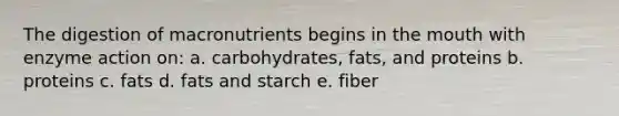 The digestion of macronutrients begins in the mouth with enzyme action on: a. carbohydrates, fats, and proteins b. proteins c. fats d. fats and starch e. fiber