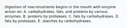 Digestion of macronutrients begins in the mouth with enzyme action on:​ A. ​carbohydrates, fats, and proteins by various enzymes. B. ​proteins by proteases. C. ​fats by carbohydrases. D. ​fats by proteases. E. ​starches by carbohydrases.