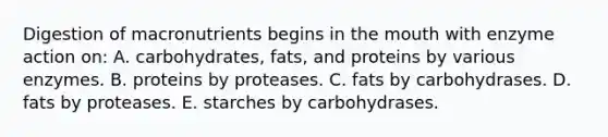 Digestion of macronutrients begins in the mouth with enzyme action on:​ A. ​carbohydrates, fats, and proteins by various enzymes. B. ​proteins by proteases. C. ​fats by carbohydrases. D. ​fats by proteases. E. ​starches by carbohydrases.