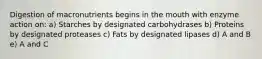 Digestion of macronutrients begins in the mouth with enzyme action on: a) Starches by designated carbohydrases b) Proteins by designated proteases c) Fats by designated lipases d) A and B e) A and C