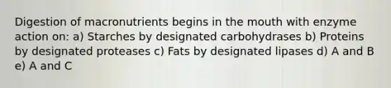 Digestion of macronutrients begins in the mouth with enzyme action on: a) Starches by designated carbohydrases b) Proteins by designated proteases c) Fats by designated lipases d) A and B e) A and C