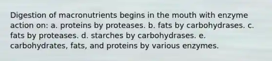 Digestion of macronutrients begins in <a href='https://www.questionai.com/knowledge/krBoWYDU6j-the-mouth' class='anchor-knowledge'>the mouth</a> with enzyme action on: a. proteins by proteases. b. fats by carbohydrases. c. fats by proteases. d. starches by carbohydrases. e. carbohydrates, fats, and proteins by various enzymes.