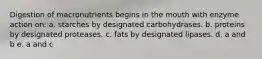 Digestion of macronutrients begins in the mouth with enzyme action on: a. starches by designated carbohydrases. b. proteins by designated proteases. c. fats by designated lipases. d. a and b e. a and c