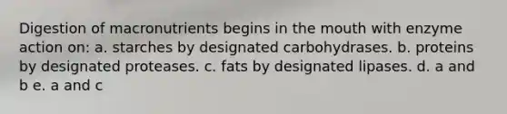 Digestion of macronutrients begins in the mouth with enzyme action on: a. starches by designated carbohydrases. b. proteins by designated proteases. c. fats by designated lipases. d. a and b e. a and c