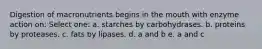 Digestion of macronutrients begins in the mouth with enzyme action on: Select one: a. starches by carbohydrases. b. proteins by proteases. c. fats by lipases. d. a and b e. a and c