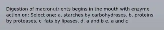 Digestion of macronutrients begins in the mouth with enzyme action on: Select one: a. starches by carbohydrases. b. proteins by proteases. c. fats by lipases. d. a and b e. a and c