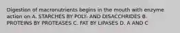 Digestion of macronutrients begins in the mouth with enzyme action on A. STARCHES BY POLY- AND DISACCHRIDES B. PROTEINS BY PROTEASES C. FAT BY LIPASES D. A AND C