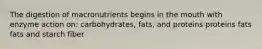 The digestion of macronutrients begins in the mouth with enzyme action on: carbohydrates, fats, and proteins proteins fats fats and starch fiber