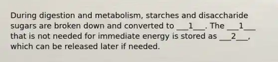 During digestion and metabolism, starches and disaccharide sugars are broken down and converted to ___1___. The ___1___ that is not needed for immediate energy is stored as ___2___, which can be released later if needed.