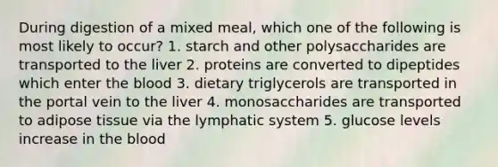 During digestion of a mixed meal, which one of the following is most likely to occur? 1. starch and other polysaccharides are transported to the liver 2. proteins are converted to dipeptides which enter the blood 3. dietary triglycerols are transported in the portal vein to the liver 4. monosaccharides are transported to adipose tissue via the lymphatic system 5. glucose levels increase in the blood