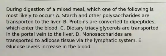 During digestion of a mixed meal, which one of the following is most likely to occur? A. Starch and other polysaccharides are transported to the liver. B. Proteins are converted to dipeptides, which enter the blood. C. Dietary triacylglycerols are transported in the portal vein to the liver. D. Monosaccharides are transported to adipose tissue via the lymphatic system. E. Glucose levels increase in the blood.