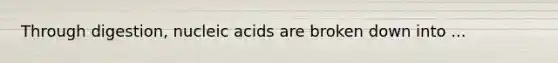 Through digestion, nucleic acids are broken down into ...