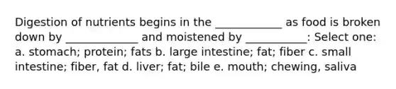 Digestion of nutrients begins in the ____________ as food is broken down by _____________ and moistened by ___________:​ Select one: a. stomach; protein; fats b. large intestine; fat; fiber c. small intestine; fiber, fat d. liver; fat; bile e. mouth; chewing, saliva