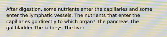 After digestion, some nutrients enter the capillaries and some enter the lymphatic vessels. The nutrients that enter the capillaries go directly to which organ? The pancreas The gallbladder The kidneys The liver