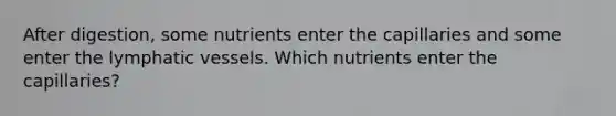 After digestion, some nutrients enter the capillaries and some enter the lymphatic vessels. Which nutrients enter the capillaries?