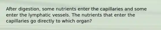 After digestion, some nutrients enter the capillaries and some enter the lymphatic vessels. The nutrients that enter the capillaries go directly to which organ?