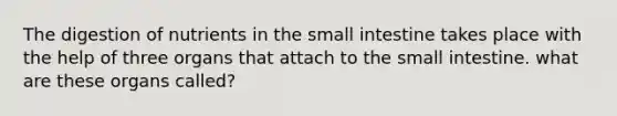 The digestion of nutrients in <a href='https://www.questionai.com/knowledge/kt623fh5xn-the-small-intestine' class='anchor-knowledge'>the small intestine</a> takes place with the help of three organs that attach to the small intestine. what are these organs called?