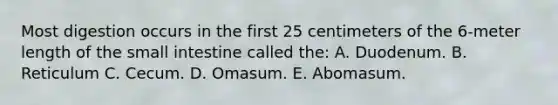 Most digestion occurs in the first 25 centimeters of the 6-meter length of the small intestine called the: A. Duodenum. B. Reticulum C. Cecum. D. Omasum. E. Abomasum.