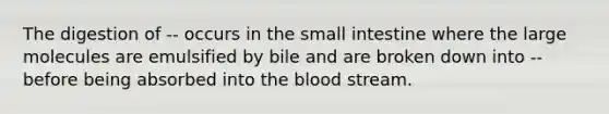 The digestion of -- occurs in the small intestine where the large molecules are emulsified by bile and are broken down into -- before being absorbed into the blood stream.