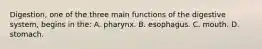 Digestion, one of the three main functions of the digestive​ system, begins in​ the: A. pharynx. B. esophagus. C. mouth. D. stomach.