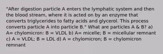 "After digestion particle A enters the lymphatic system and then the blood stream, where it is acted on by an enzyme that converts triglycerides to fatty acids and glycerol. This process converts particle A into particle B." What are particles A & B? a) A= chylomicron: B = VLDL b) A= micelle; B = micellular remnant c) A = VLDL; B = LDL d) A = chylomicron; B = chylomicron remnant