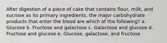 After digestion of a piece of cake that contains flour, milk, and sucrose as its primary ingredients, the major carbohydrate products that enter <a href='https://www.questionai.com/knowledge/k7oXMfj7lk-the-blood' class='anchor-knowledge'>the blood</a> are which of the following? a. Glucose b. Fructose and galactose c. Galactose and glucose d. Fructose and glucose e. Glucose, galactose, and fructose