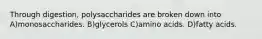 Through digestion, polysaccharides are broken down into A)monosaccharides. B)glycerols C)amino acids. D)fatty acids.