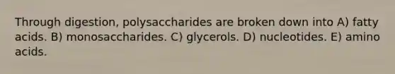 Through digestion, polysaccharides are broken down into A) fatty acids. B) monosaccharides. C) glycerols. D) nucleotides. E) amino acids.