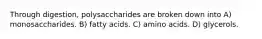 Through digestion, polysaccharides are broken down into A) monosaccharides. B) fatty acids. C) amino acids. D) glycerols.