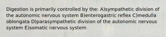 Digestion is primarily controlled by the: A)sympathetic division of <a href='https://www.questionai.com/knowledge/kMqcwgxBsH-the-autonomic-nervous-system' class='anchor-knowledge'>the autonomic <a href='https://www.questionai.com/knowledge/kThdVqrsqy-nervous-system' class='anchor-knowledge'>nervous system</a></a> B)enterogastric reflex C)medulla oblongata D)parasympathetic division of the autonomic nervous system E)somatic nervous system