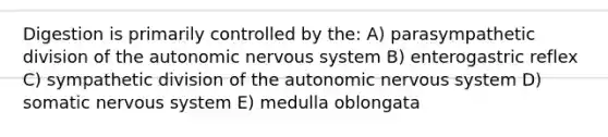 Digestion is primarily controlled by the: A) parasympathetic division of <a href='https://www.questionai.com/knowledge/kMqcwgxBsH-the-autonomic-nervous-system' class='anchor-knowledge'>the autonomic <a href='https://www.questionai.com/knowledge/kThdVqrsqy-nervous-system' class='anchor-knowledge'>nervous system</a></a> B) enterogastric reflex C) sympathetic division of the autonomic nervous system D) somatic nervous system E) medulla oblongata